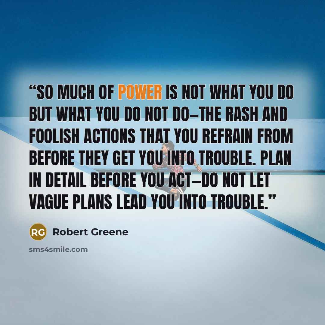 “So much of power is not what you do but what you do not do—the rash and foolish actions that you refrain from before they get you into trouble. Plan in detail before you act—do not let vague plans lead you into trouble.” quote by Robert Greene