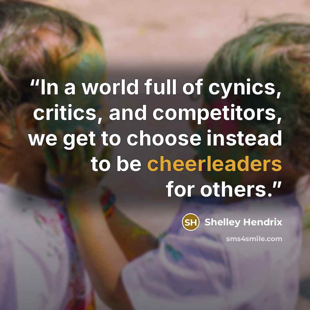 “In a world full of cynics, critics, and competitors, we get to choose instead to be cheerleaders for others.” quote by Shelley Hendrix