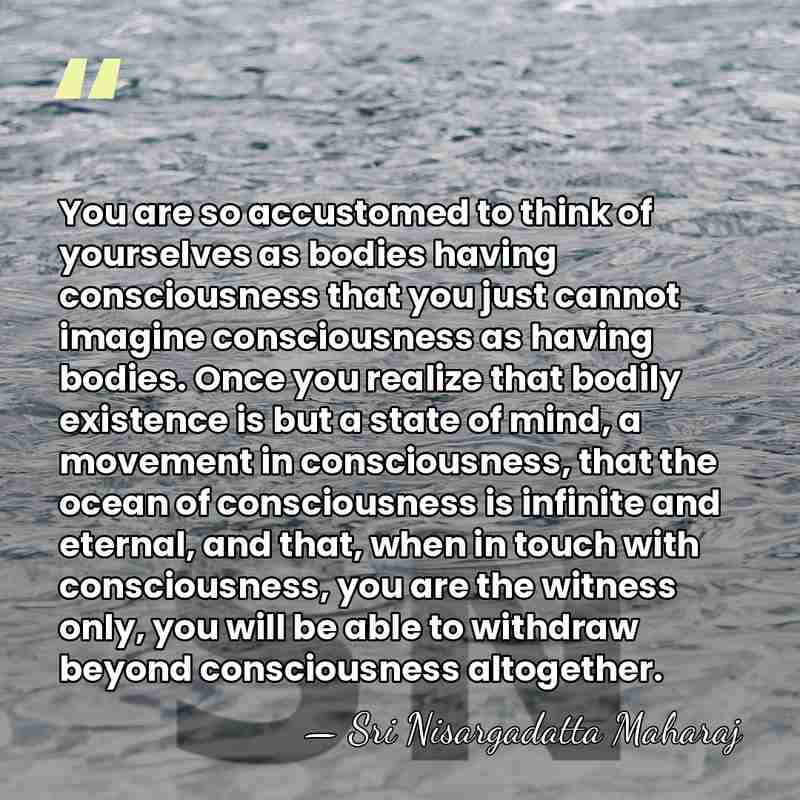 You are so accustomed to think of yourselves as bodies having consciousness&hellip; - Sri Nisargadatta Maharaj