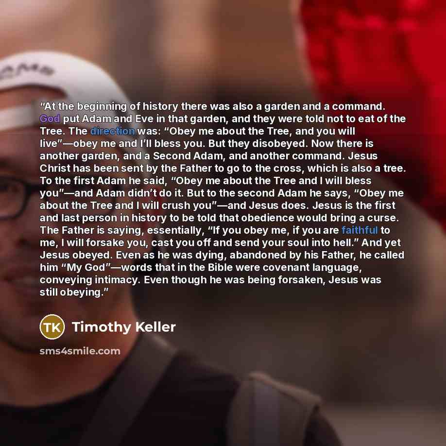 “At the beginning of history there was also a garden and a command. God put Adam and Eve in that garden, and they were told not to eat of the Tree. The direction was: “Obey me about the Tree, and you will live”—obey me and I’ll bless you. But they disobeyed. Now there is another garden, and a…” quote by Timothy Keller