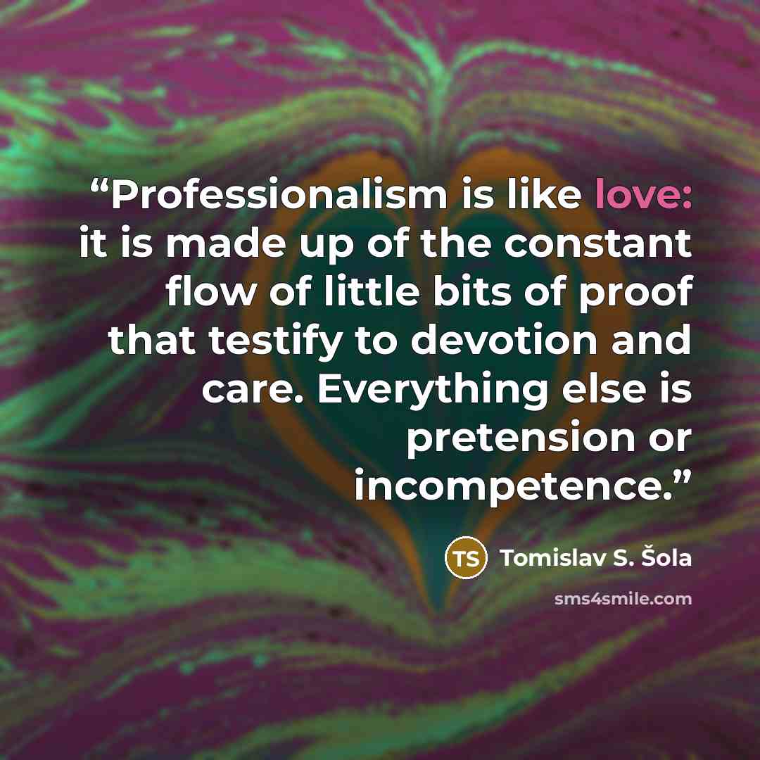 “Professionalism is like love: it is made up of the constant flow of little bits of proof that testify to devotion and care. Everything else is pretension or incompetence.” quote by Tomislav S. Šola
