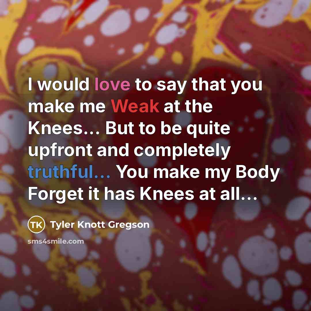 “I would love to say that you make me Weak at the Knees... But to be quite upfront and completely truthful... You make my Body Forget it has Knees at all…” quote by Tyler Knott Gregson