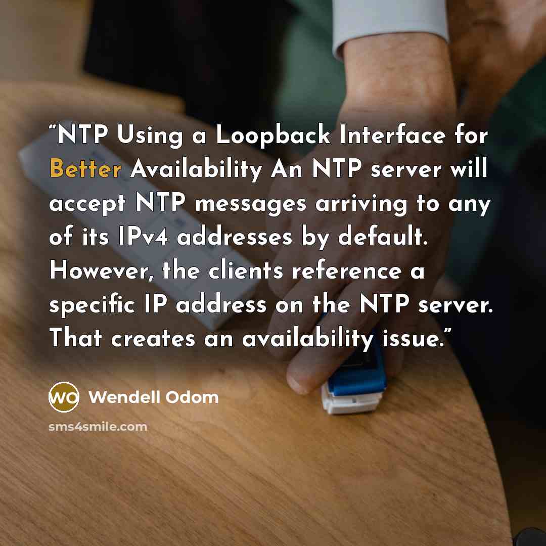“NTP Using a Loopback Interface for Better Availability An NTP server will accept NTP messages arriving to any of its IPv4 addresses by default. However, the clients reference a specific IP address on the NTP server. That creates an availability issue.” quote by Wendell Odom
