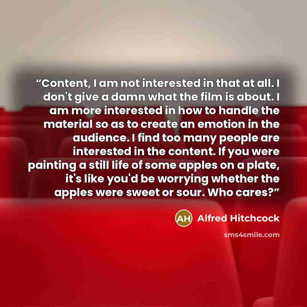“Content, I am not interested in that at all. I don't give a damn what the film is about. I am more interested in how to handle the material so as to create an emotion in the audience. I find too many people are interested in the content. If you were painting a still life of some apples on a plate…” quote by Alfred Hitchcock