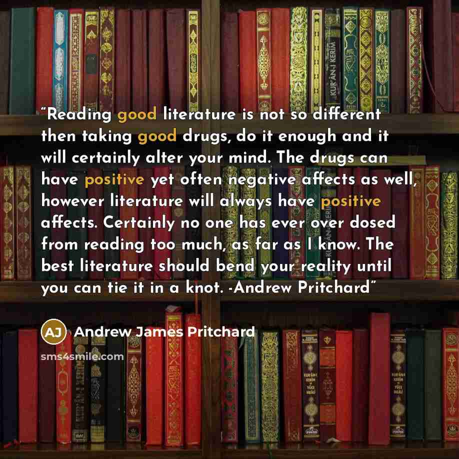“Reading good literature is not so different then taking good drugs, do it enough and it will certainly alter your mind. The drugs can have positive yet often negative affects as well, however literature will always have positive affects. Certainly no one has ever over dosed from reading too much…” quote by Andrew James Pritchard