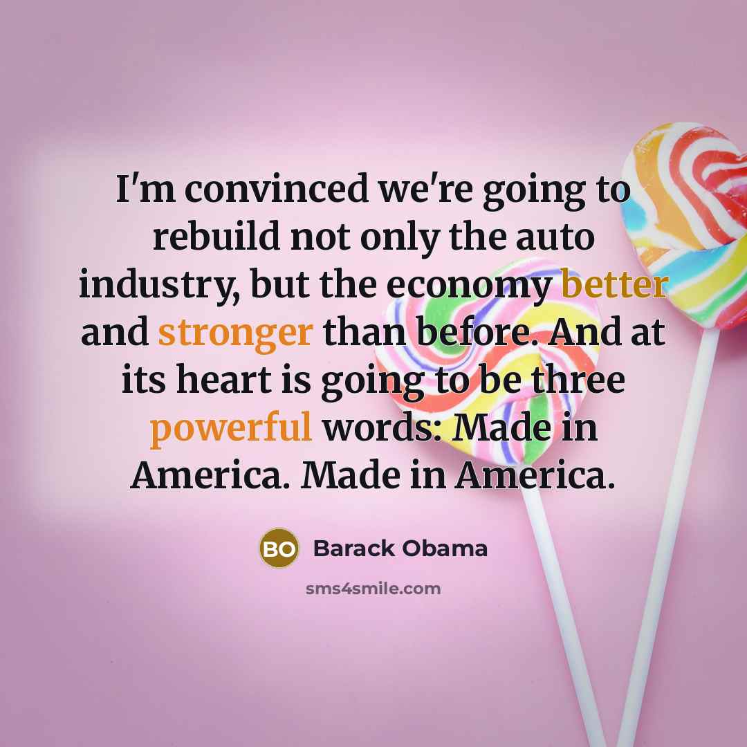 “I'm convinced we're going to rebuild not only the auto industry, but the economy better and stronger than before. And at its heart is going to be three powerful words: Made in America. Made in America.” quote by Barack Obama