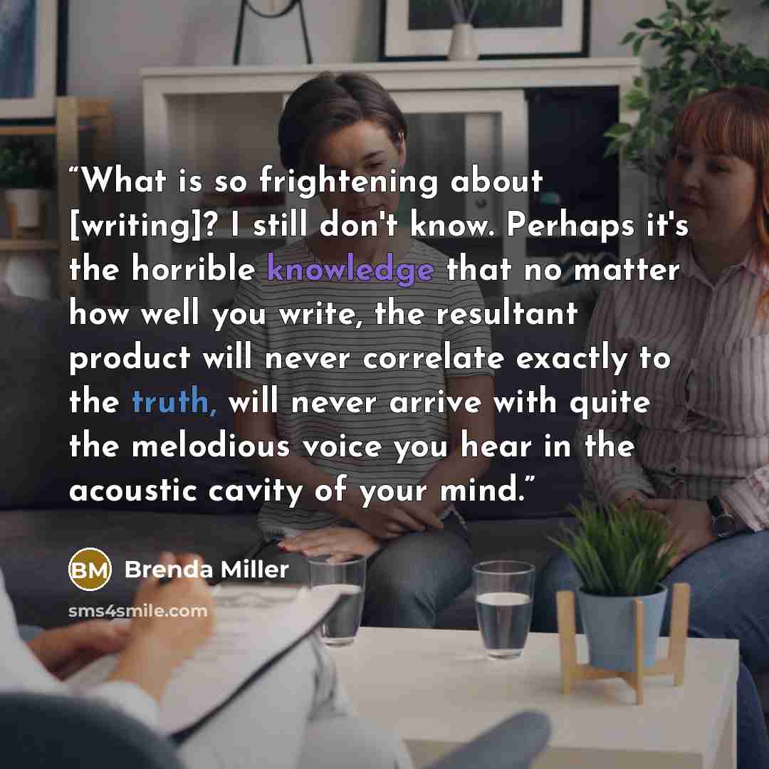 “What is so frightening about [writing]? I still don't know. Perhaps it's the horrible knowledge that no matter how well you write, the resultant product will never correlate exactly to the truth, will never arrive with quite the melodious voice you hear in the acoustic cavity of your mind.” quote by Brenda Miller