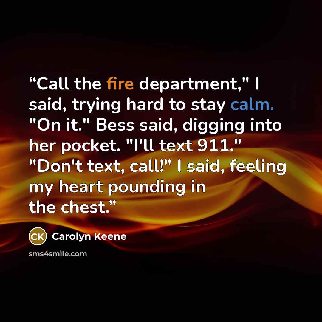 “Call the fire department," I said, trying hard to stay calm. "On it." Bess said, digging into her pocket. "I'll text 911." "Don't text, call!" I said, feeling my heart pounding in the chest.” quote by Carolyn Keene