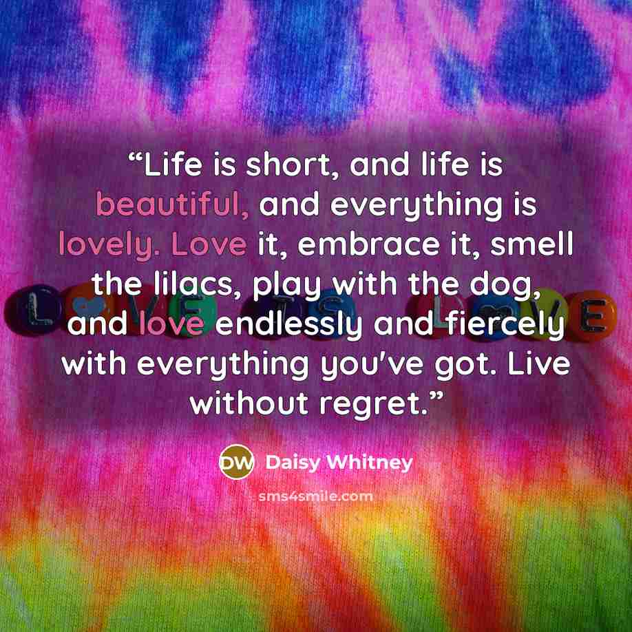 “Life is short, and life is beautiful, and everything is lovely. Love it, embrace it, smell the lilacs, play with the dog, and love endlessly and fiercely with everything you've got. Live without regret.” quote by Daisy Whitney