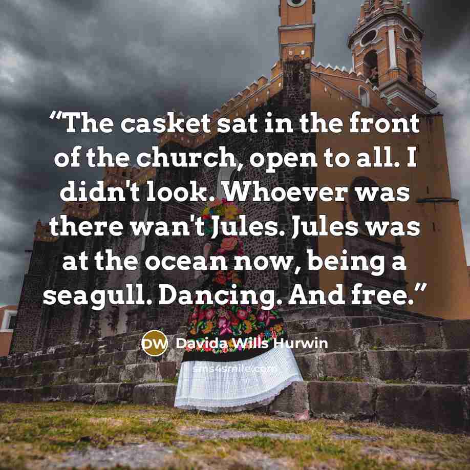 “The casket sat in the front of the church, open to all. I didn't look. Whoever was there wan't Jules. Jules was at the ocean now, being a seagull. Dancing. And free.” quote by Davida Wills Hurwin