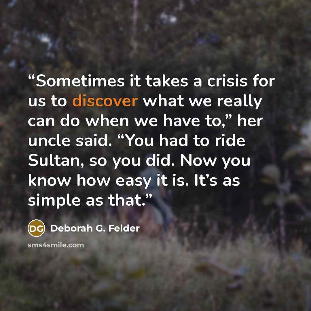“Sometimes it takes a crisis for us to discover what we really can do when we have to,” her uncle said. “You had to ride Sultan, so you did. Now you know how easy it is. It’s as simple as that.” quote by Deborah G. Felder