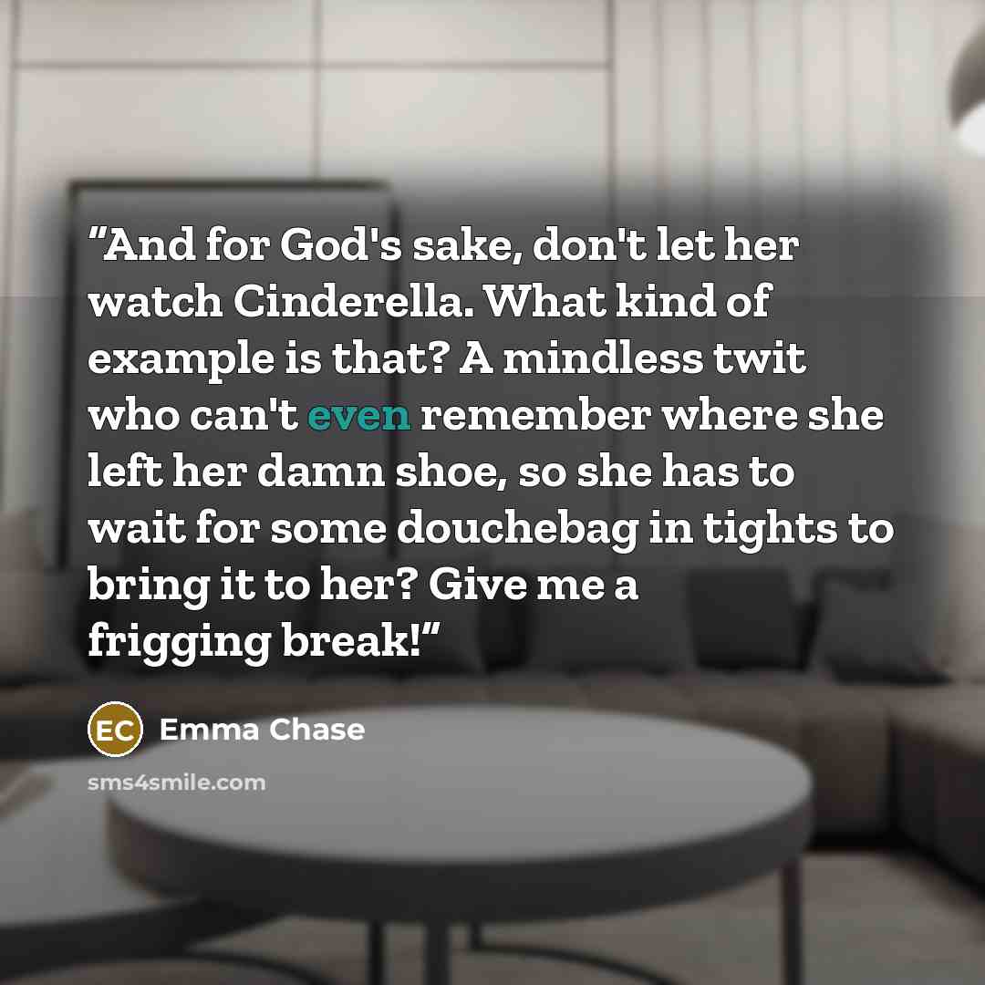 “And for God's sake, don't let her watch Cinderella. What kind of example is that? A mindless twit who can't even remember where she left her damn shoe, so she has to wait for some douchebag in tights to bring it to her? Give me a frigging break!” quote by Emma Chase