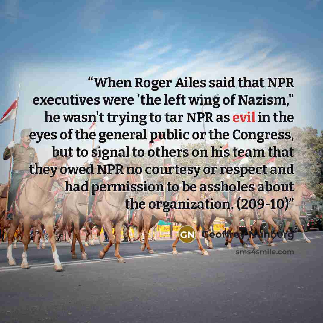 “When Roger Ailes said that NPR executives were 'the left wing of Nazism," he wasn't trying to tar NPR as evil in the eyes of the general public or the Congress, but to signal to others on his team that they owed NPR no courtesy or respect and had permission to be assholes about the organization…” quote by Geoffrey Nunberg