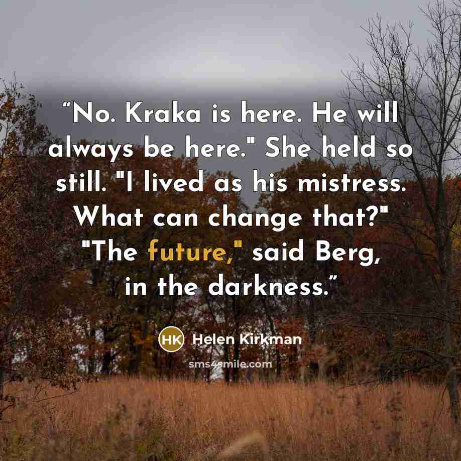“No. Kraka is here. He will always be here." She held so still. "I lived as his mistress. What can change that?" "The future," said Berg, in the darkness.” quote by Helen Kirkman