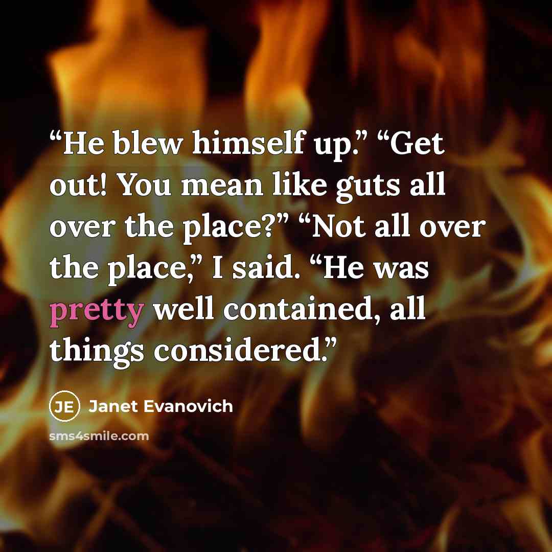 “He blew himself up.” “Get out! You mean like guts all over the place?” “Not all over the place,” I said. “He was pretty well contained, all things considered.” quote by Janet Evanovich