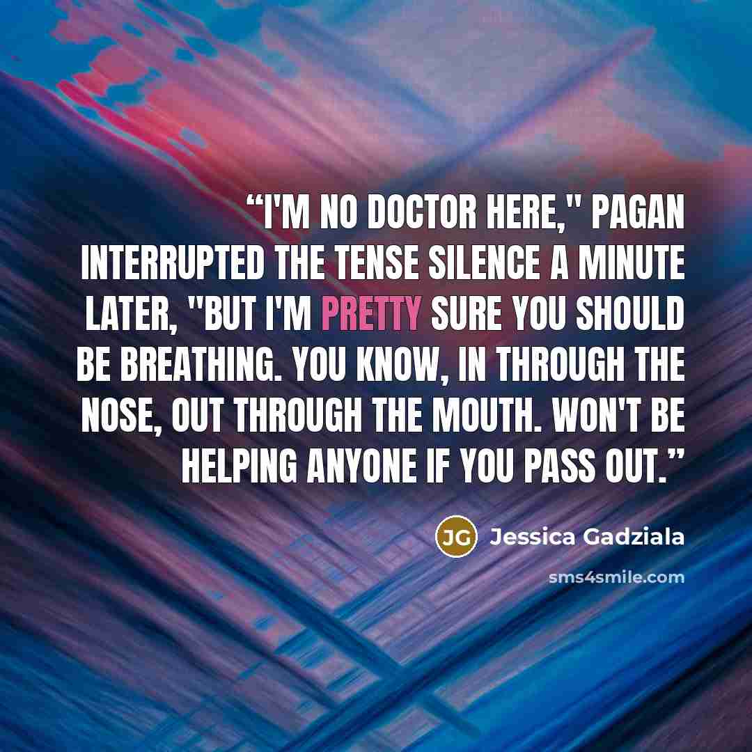 “I'm no doctor here," Pagan interrupted the tense silence a minute later, "but I'm pretty sure you should be breathing. You know, in through the nose, out through the mouth. Won't be helping anyone if you pass out.” quote by Jessica Gadziala