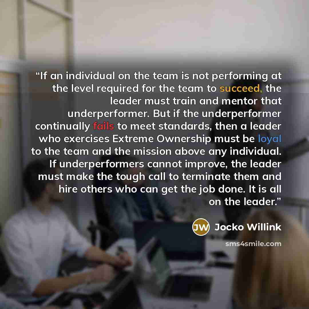“If an individual on the team is not performing at the level required for the team to succeed, the leader must train and mentor that underperformer. But if the underperformer continually fails to meet standards, then a leader who exercises Extreme Ownership must be loyal to the team and the mission…” quote by Jocko Willink