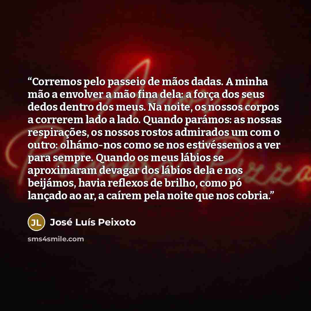 “Corremos pelo passeio de mãos dadas. A minha mão a envolver a mão fina dela: a força dos seus dedos dentro dos meus. Na noite, os nossos corpos a correrem lado a lado. Quando parámos: as nossas respirações, os nossos rostos admirados um com o outro: olhámo-nos como se nos estivéssemos a ver para…” quote by José Luís Peixoto