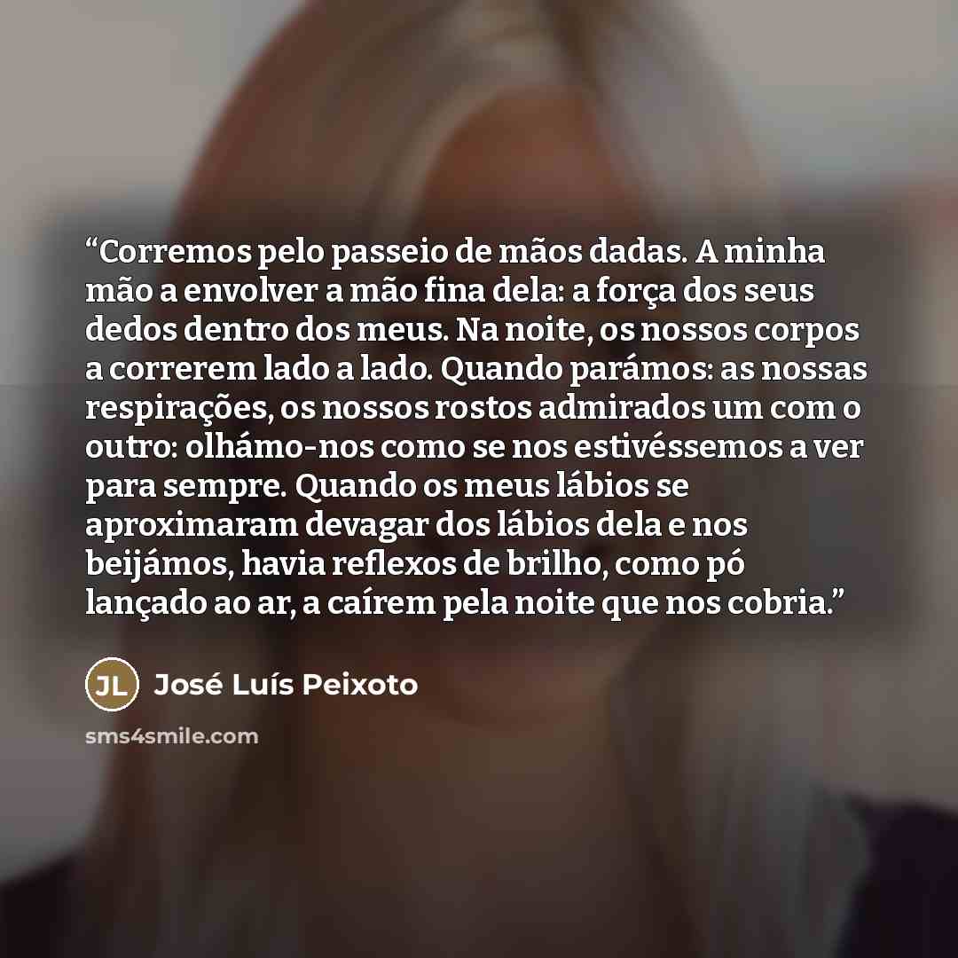 “Corremos pelo passeio de mãos dadas. A minha mão a envolver a mão fina dela: a força dos seus dedos dentro dos meus. Na noite, os nossos corpos a correrem lado a lado. Quando parámos: as nossas respirações, os nossos rostos admirados um com o outro: olhámo-nos como se nos estivéssemos a ver para…” quote by José Luís Peixoto