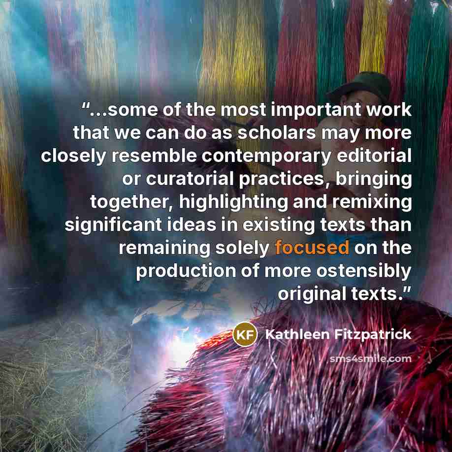 “...some of the most important work that we can do as scholars may more closely resemble contemporary editorial or curatorial practices, bringing together, highlighting and remixing significant ideas in existing texts than remaining solely focused on the production of more ostensibly original texts.” quote by Kathleen Fitzpatrick