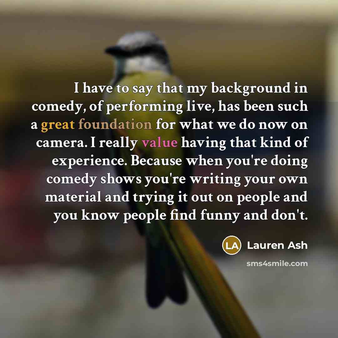 “I have to say that my background in comedy, of performing live, has been such a great foundation for what we do now on camera. I really value having that kind of experience. Because when you're doing comedy shows you're writing your own material and trying it out on people and you know people find…” quote by Lauren Ash