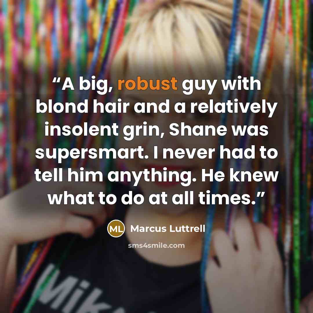 “A big, robust guy with blond hair and a relatively insolent grin, Shane was supersmart. I never had to tell him anything. He knew what to do at all times.” quote by Marcus Luttrell