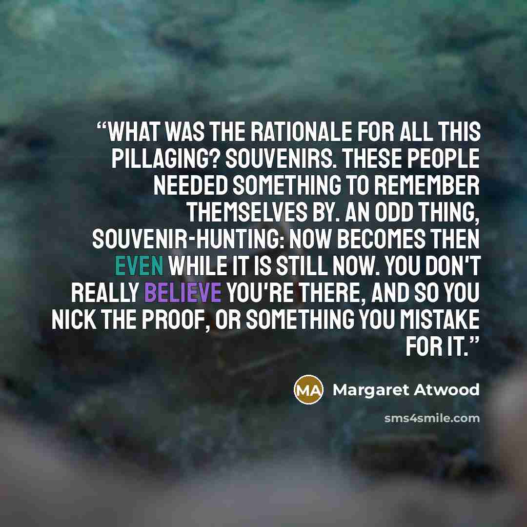“What was the rationale for all this pillaging? Souvenirs. These people needed something to remember themselves by. An odd thing, souvenir-hunting: now becomes then even while it is still now. You don't really believe you're there, and so you nick the proof, or something you mistake for it.” quote by Margaret Atwood