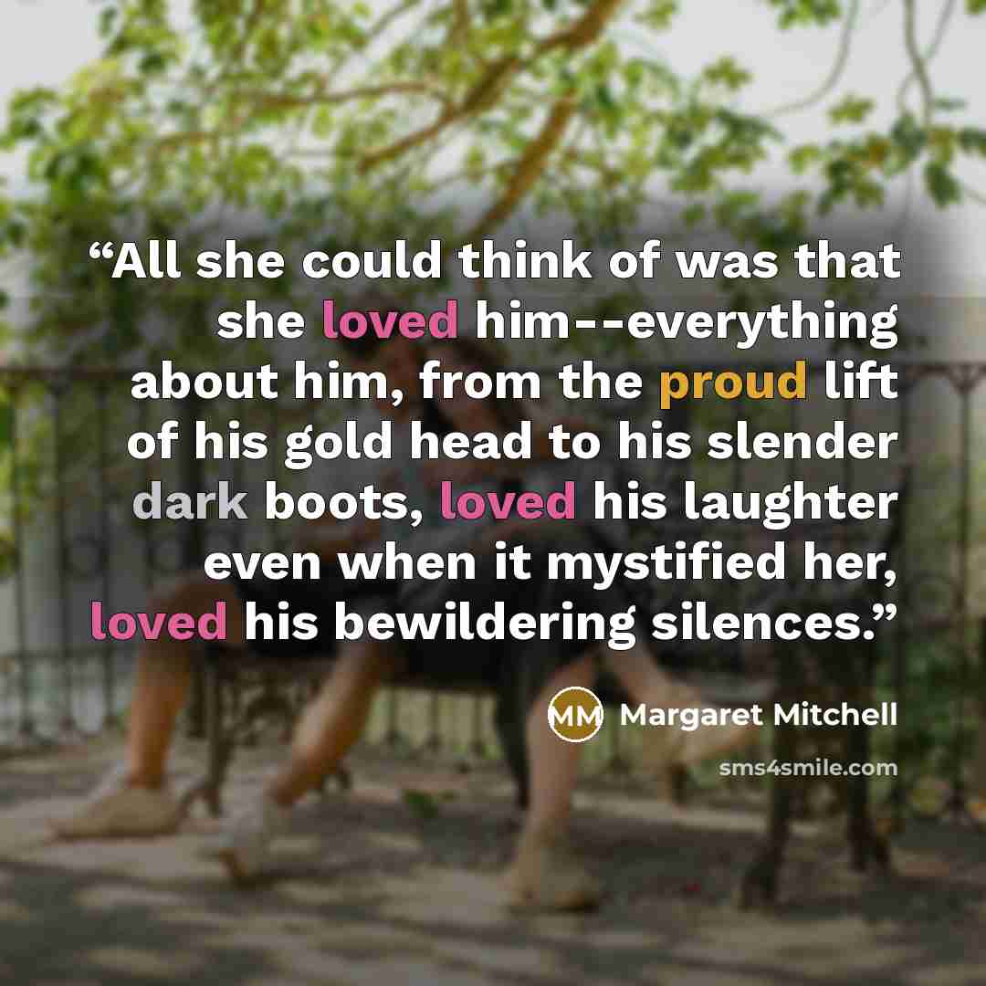 “All she could think of was that she loved him--everything about him, from the proud lift of his gold head to his slender dark boots, loved his laughter even when it mystified her, loved his bewildering silences.” quote by Margaret Mitchell