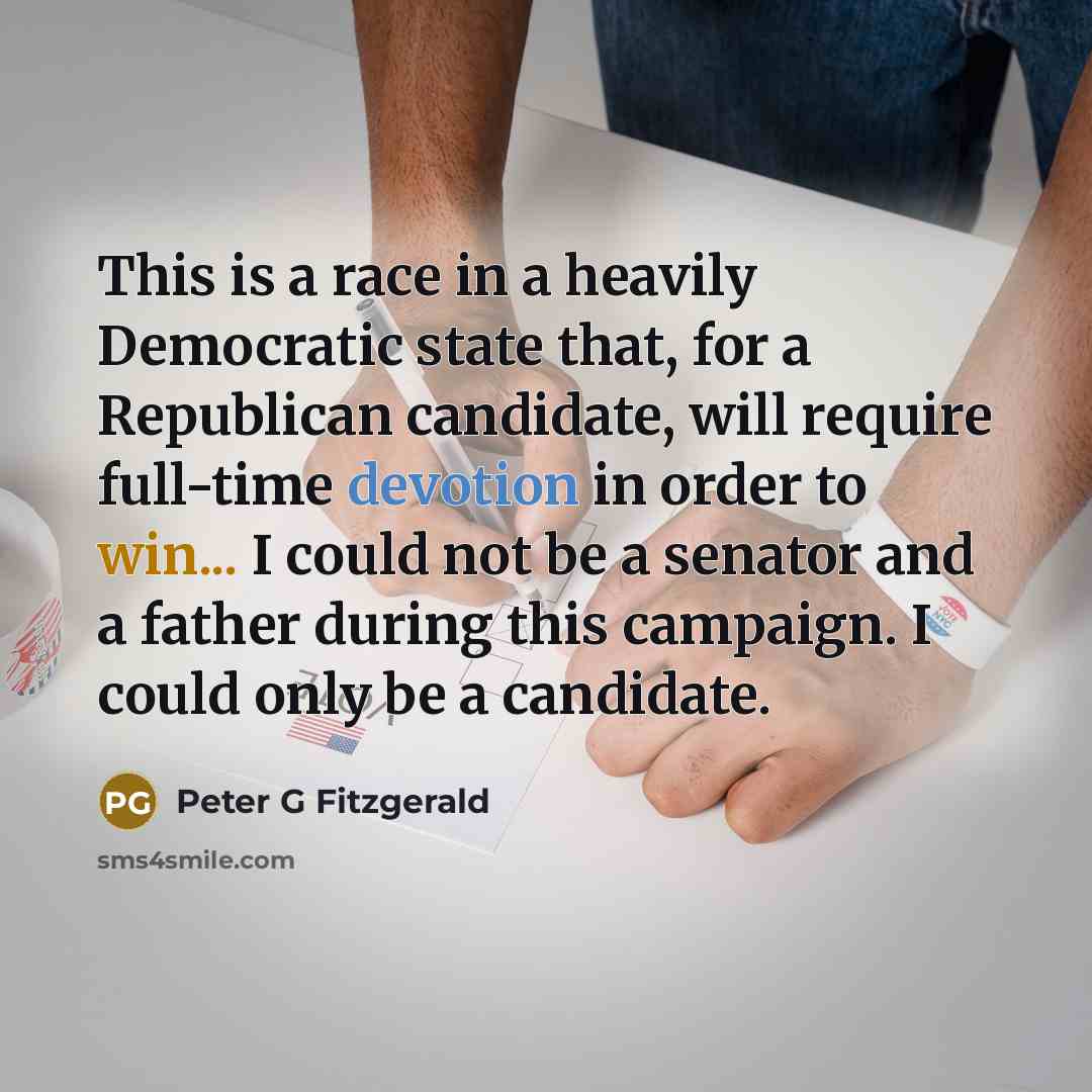 “This is a race in a heavily Democratic state that, for a Republican candidate, will require full-time devotion in order to win... I could not be a senator and a father during this campaign. I could only be a candidate.” quote by Peter G Fitzgerald