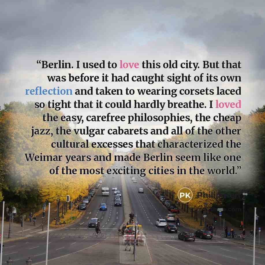 “Berlin. I used to love this old city. But that was before it had caught sight of its own reflection and taken to wearing corsets laced so tight that it could hardly breathe. I loved the easy, carefree philosophies, the cheap jazz, the vulgar cabarets and all of the other cultural excesses that…” quote by Philip Kerr
