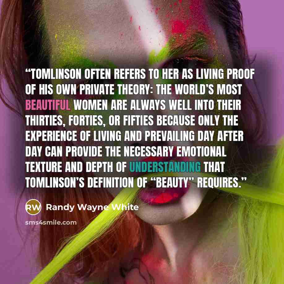 “Tomlinson often refers to her as living proof of his own private theory: The world’s most beautiful women are always well into their thirties, forties, or fifties because only the experience of living and prevailing day after day can provide the necessary emotional texture and depth of…” quote by Randy Wayne White
