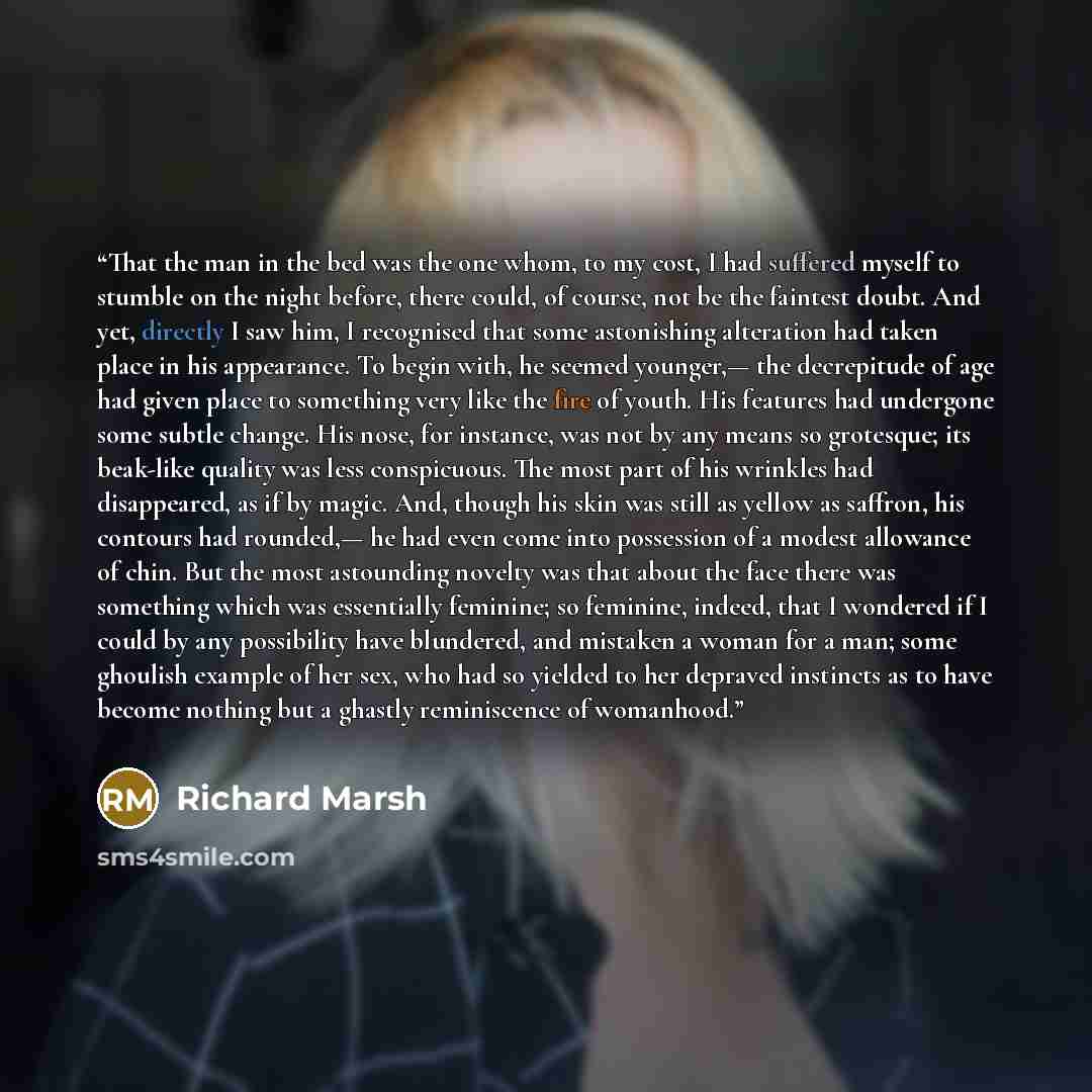 “That the man in the bed was the one whom, to my cost, I had suffered myself to stumble on the night before, there could, of course, not be the faintest doubt. And yet, directly I saw him, I recognised that some astonishing alteration had taken place in his appearance. To begin with, he seemed…” quote by Richard Marsh
