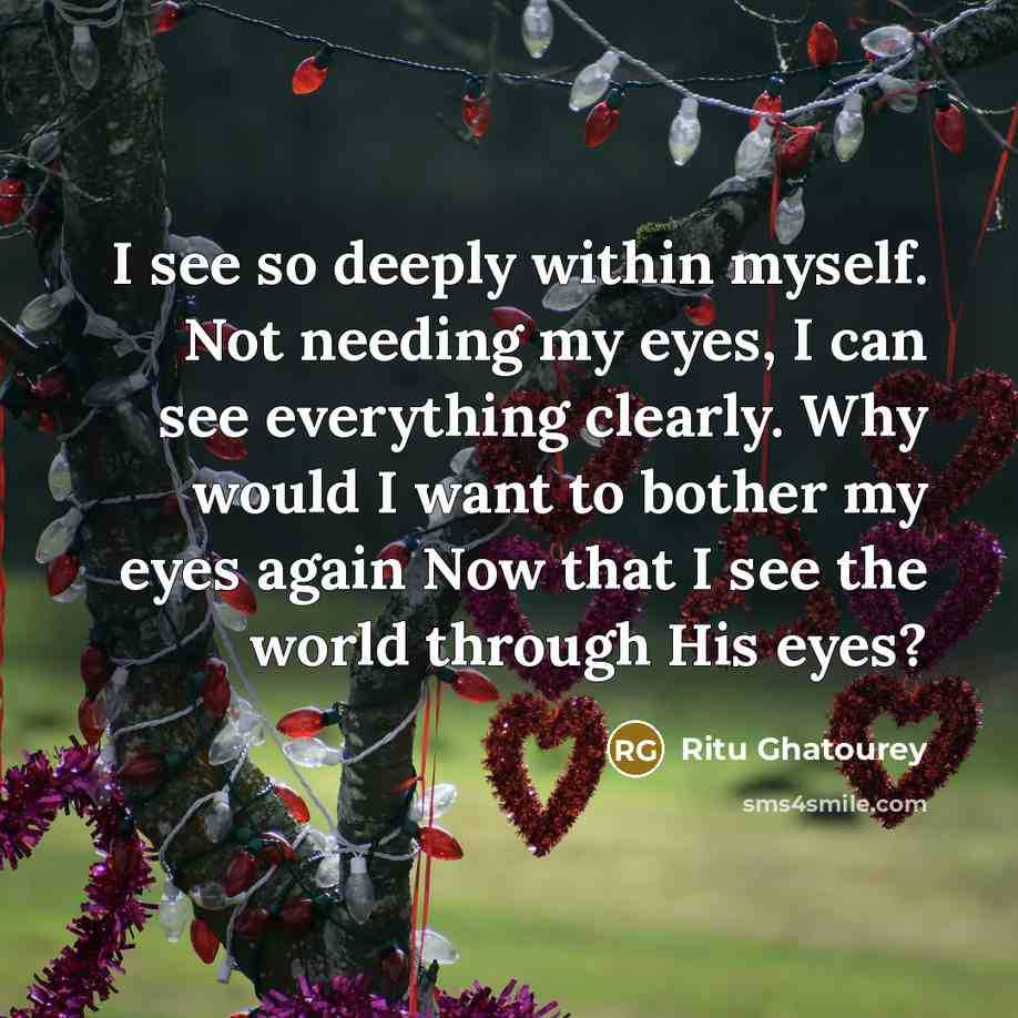 “I see so deeply within myself. Not needing my eyes, I can see everything clearly. Why would I want to bother my eyes again Now that I see the world through His eyes?” quote by Ritu Ghatourey
