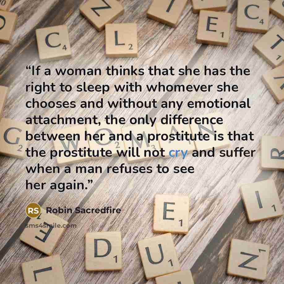 “If a woman thinks that she has the right to sleep with whomever she chooses and without any emotional attachment, the only difference between her and a prostitute is that the prostitute will not cry and suffer when a man refuses to see her again.” quote by Robin Sacredfire