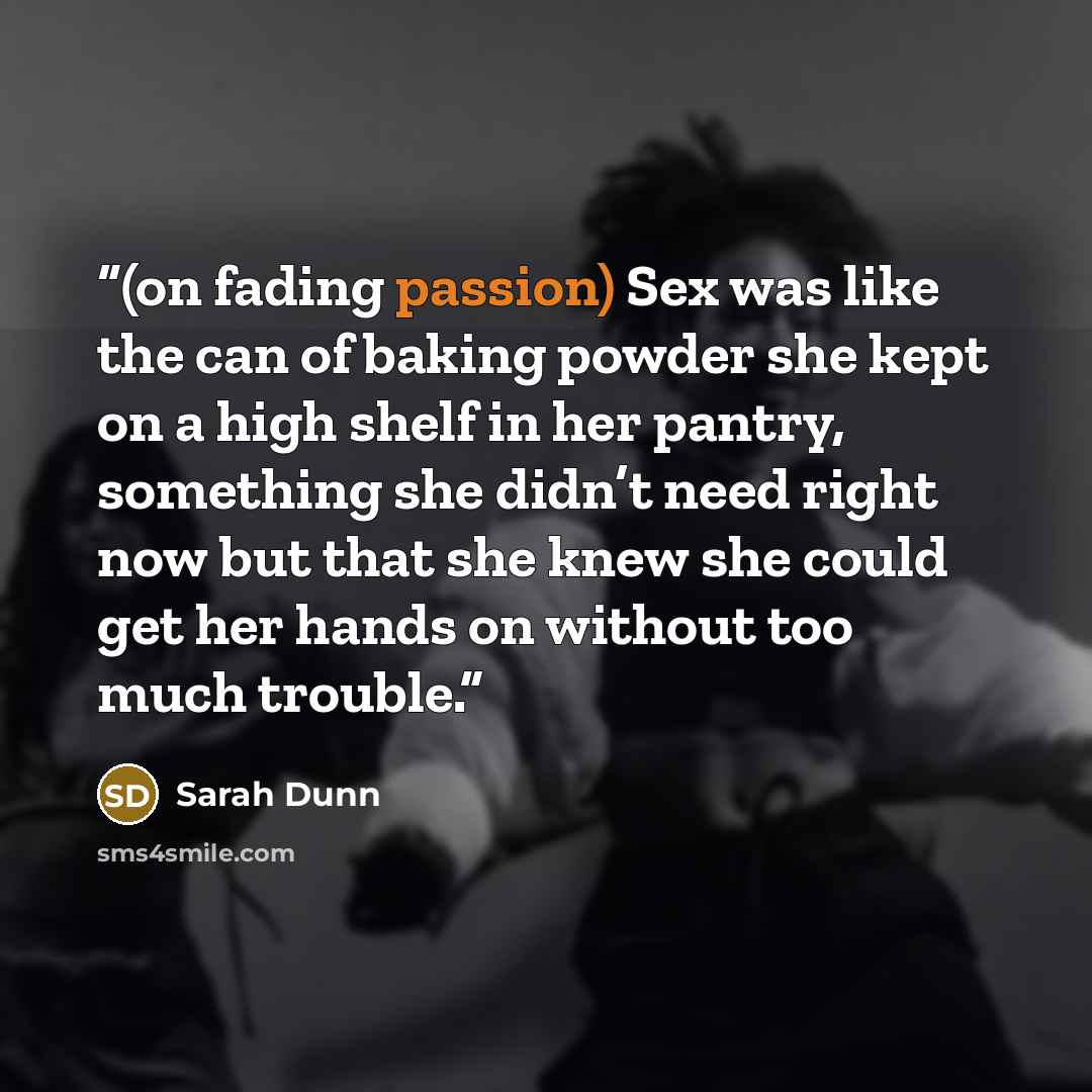 “(on fading passion) Sex was like the can of baking powder she kept on a high shelf in her pantry, something she didn’t need right now but that she knew she could get her hands on without too much trouble.” quote by Sarah Dunn