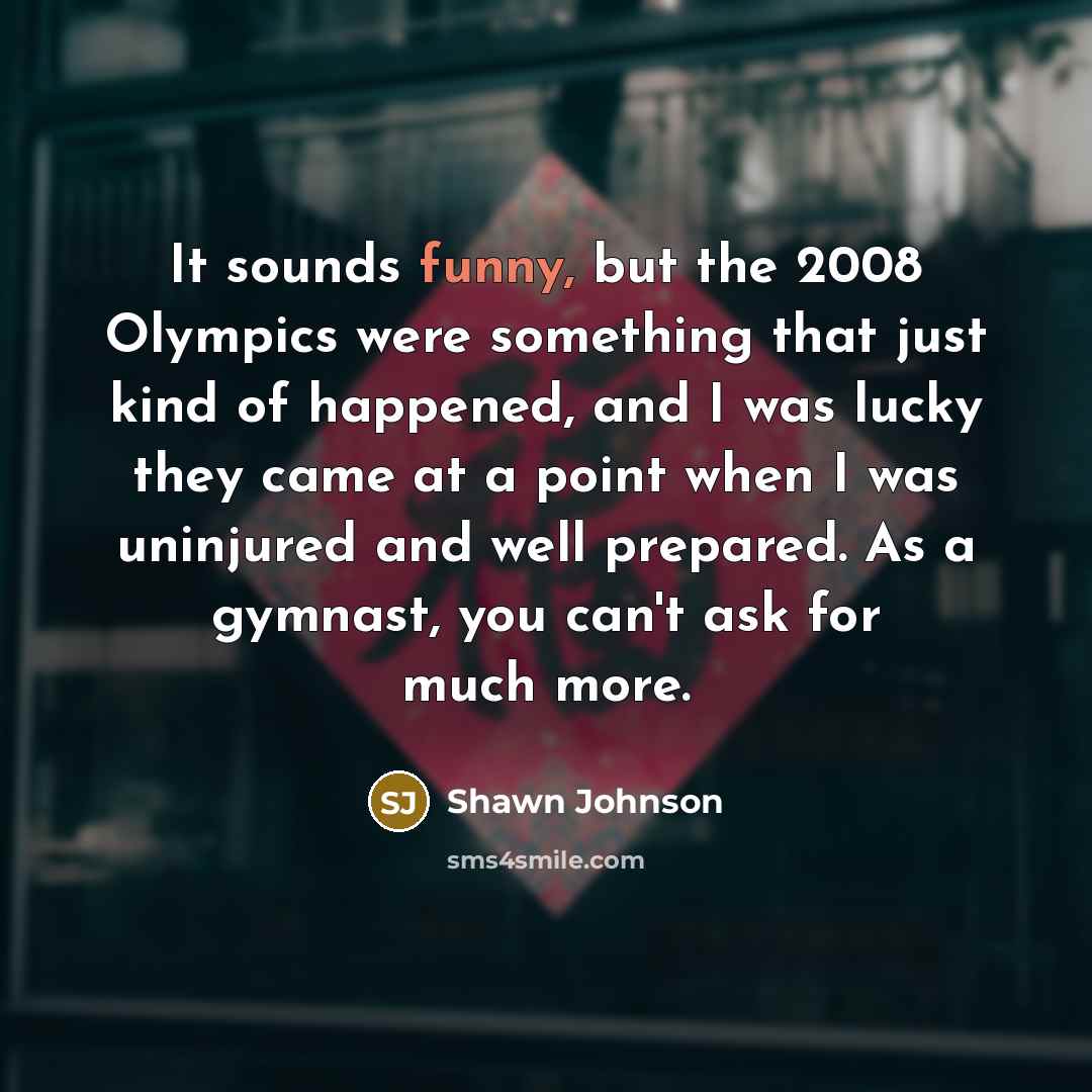 “It sounds funny, but the 2008 Olympics were something that…” quote by Shawn Johnson