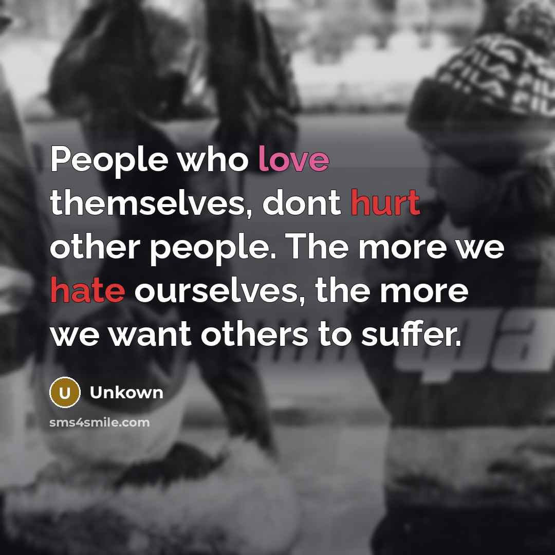 “People who love themselves, dont hurt other people. The more we hate ourselves, the more we want others to suffer.” quote by Unkown