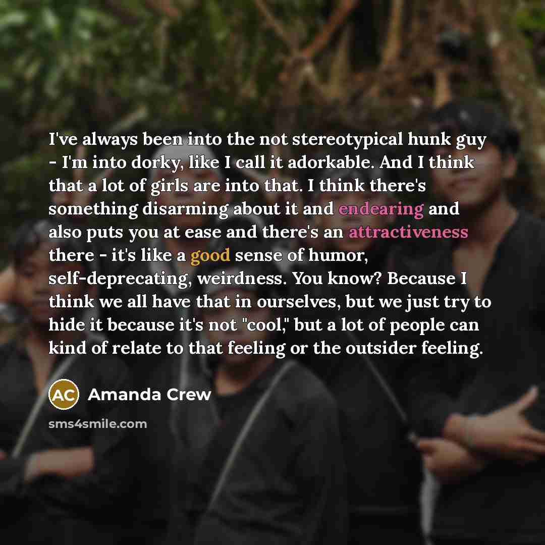 “I've always been into the not stereotypical hunk guy - I'm into dorky, like I call it adorkable. And I think that a lot of girls are into that. I think there's something disarming about it and endearing and also puts you at ease and there's an attractiveness there - it's like a good sense of…” quote by Amanda Crew