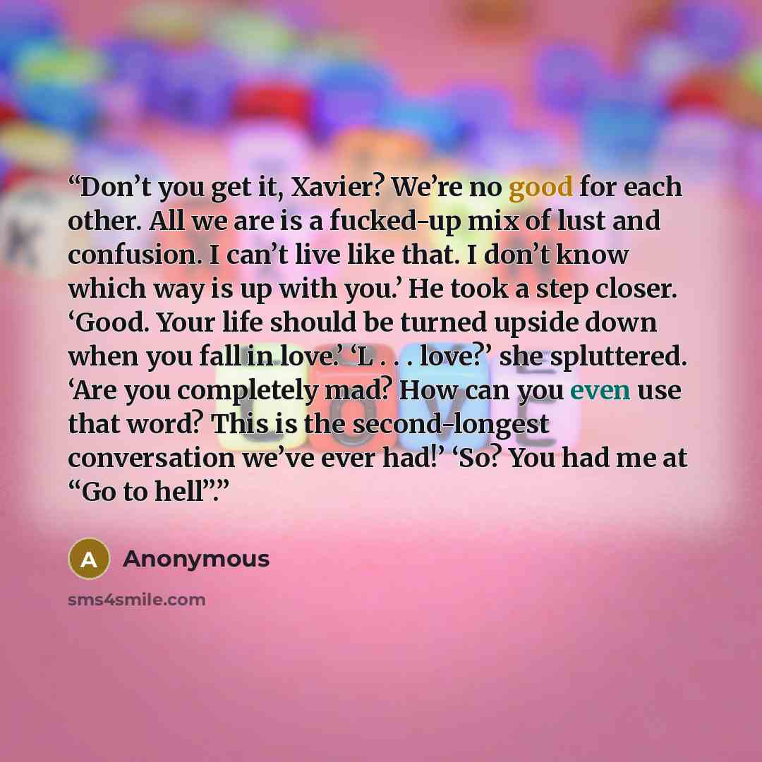 “Don’t you get it, Xavier? We’re no good for each other. All we are is a fucked-up mix of lust and confusion. I can’t live like that. I don’t know which way is up with you.’ He took a step closer. ‘Good. Your life should be turned upside down when you fall in love.’ ‘L . . . love?’ she spluttered…” quote by Anonymous