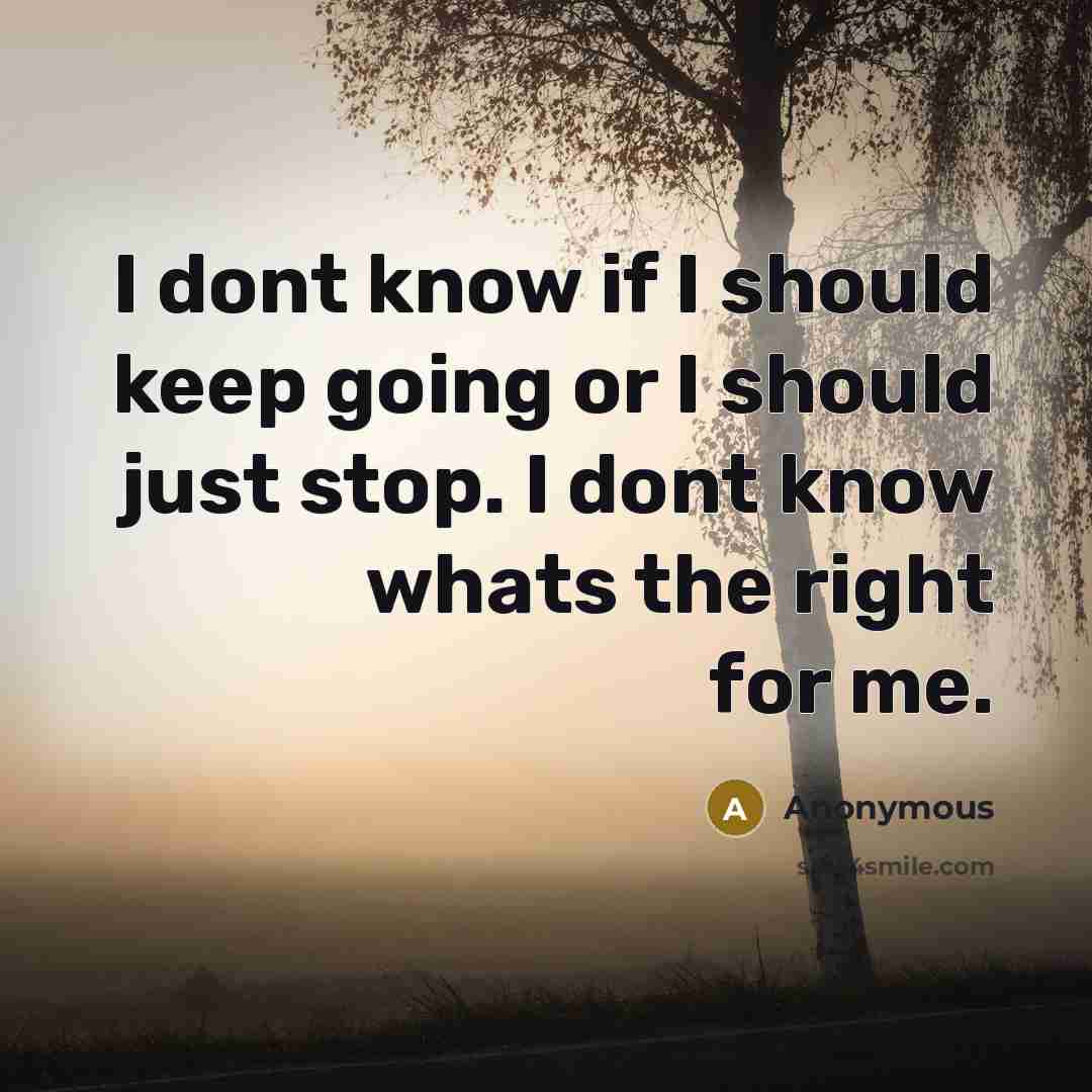 “I dont know if I should keep going or I should just stop. I dont know whats the right for me.” quote by Anonymous
