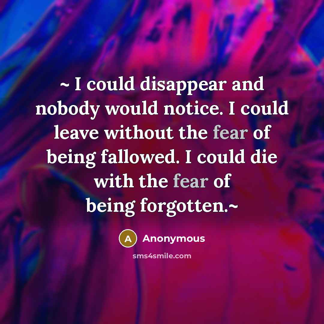 “~ I could disappear and nobody would notice. I could leave without the fear of being fallowed. I could die with the fear of being forgotten.~” quote by Anonymous