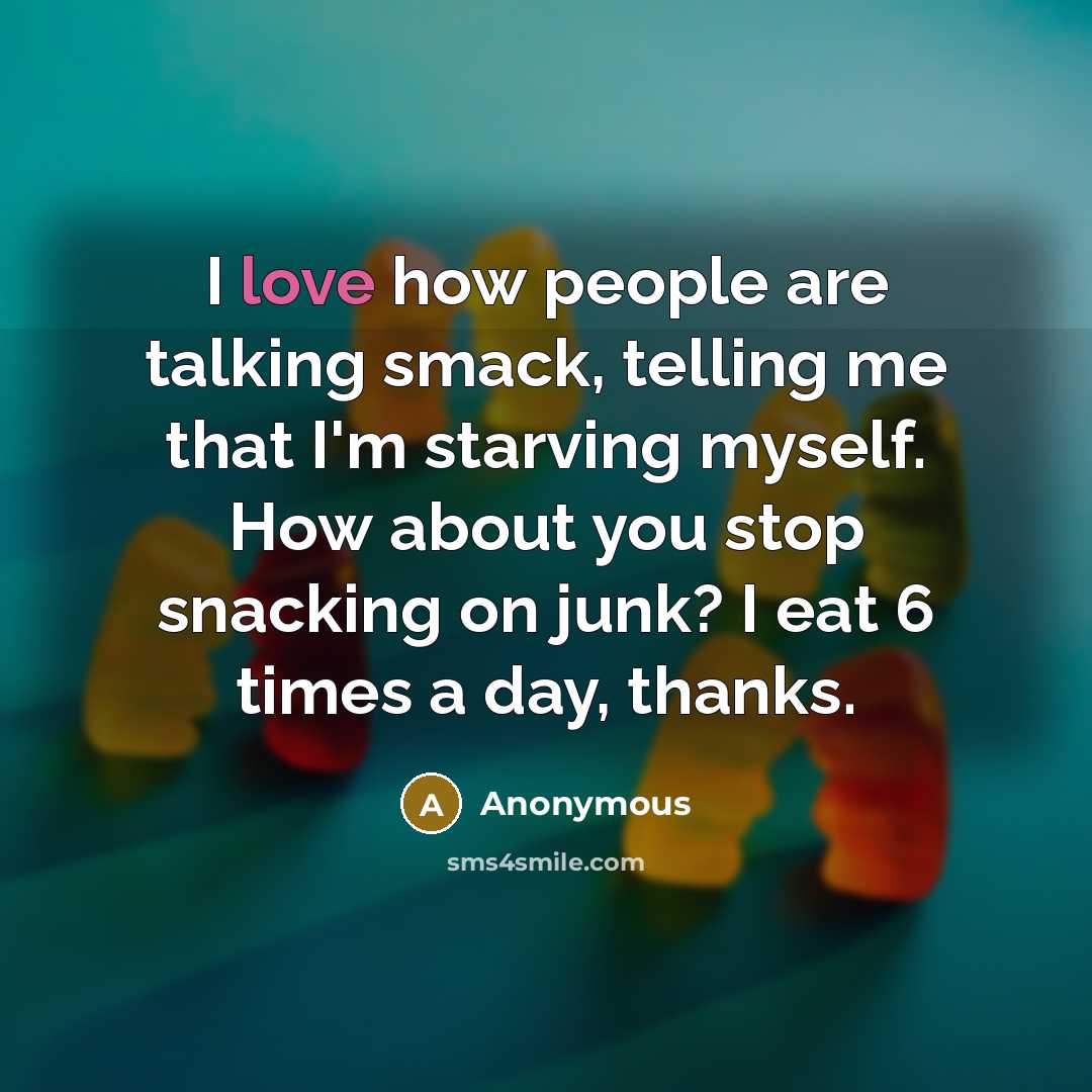 “I love how people are talking smack, telling me that I'm starving myself. How about you stop snacking on junk? I eat 6 times a day, thanks.” quote by Anonymous