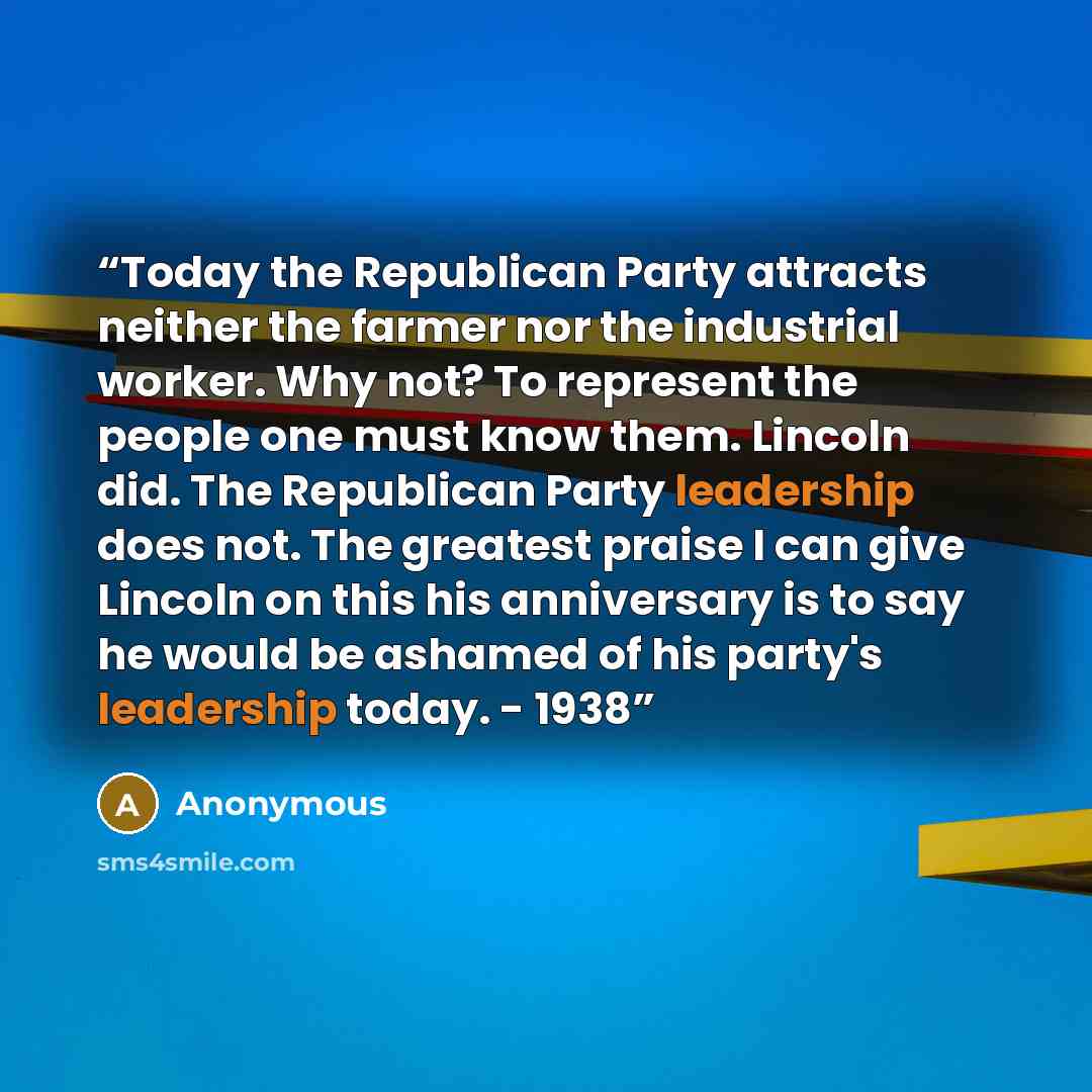 “Today the Republican Party attracts neither the farmer nor the industrial worker. Why not? To represent the people one must know them. Lincoln did. The Republican Party leadership does not. The greatest praise I can give Lincoln on this his anniversary is to say he would be ashamed of his party's…” quote by Anonymous