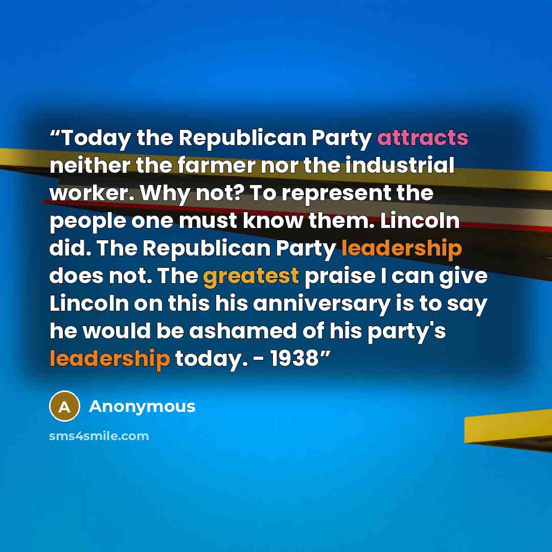 “Today the Republican Party attracts neither the farmer nor the industrial worker. Why not? To represent the people one must know them. Lincoln did. The Republican Party leadership does not. The greatest praise I can give Lincoln on this his anniversary is to say he would be ashamed of his party's…” quote by Anonymous