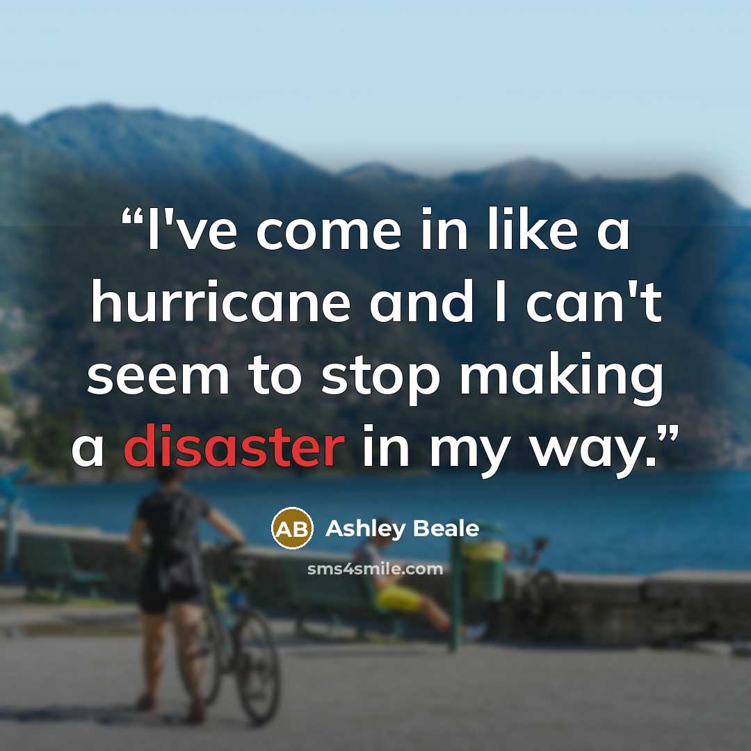 “I've come in like a hurricane and I can't seem to stop making a disaster in my way.” quote by Ashley Beale