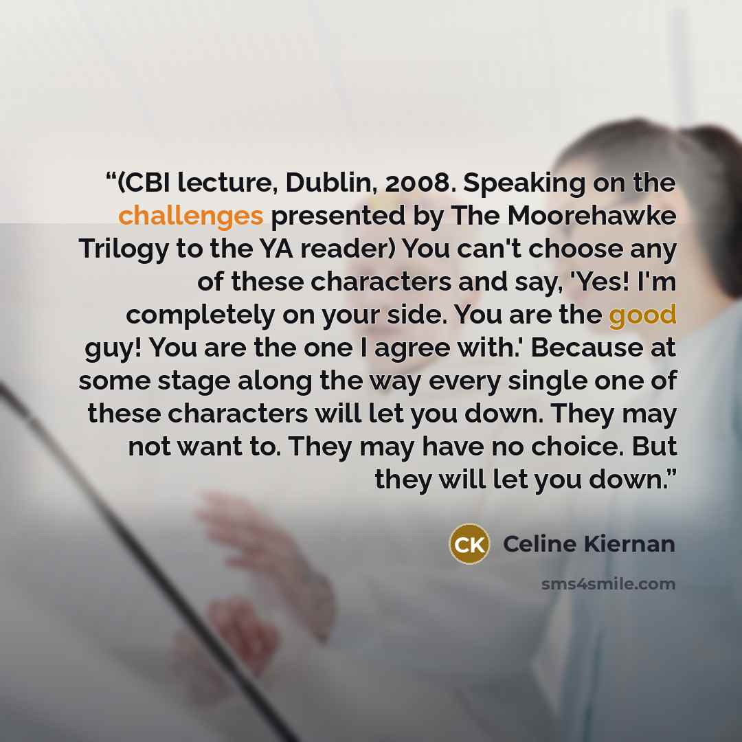 “(CBI lecture, Dublin, 2008. Speaking on the challenges presented by The Moorehawke Trilogy to the YA reader) You can't choose any of these characters and say, 'Yes! I'm completely on your side. You are the good guy! You are the one I agree with.' Because at some stage along the way every single…” quote by Celine Kiernan