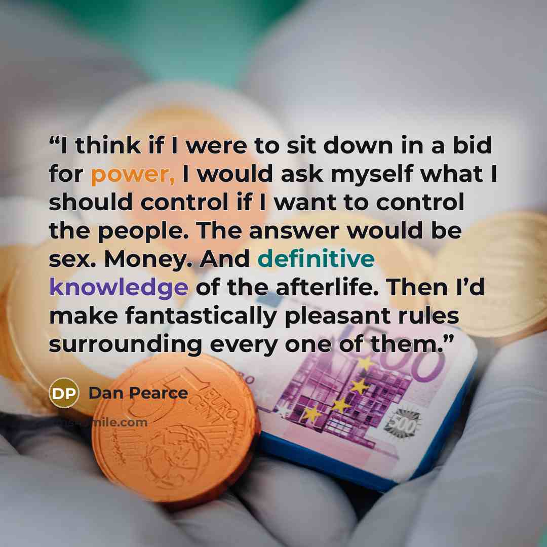 “I think if I were to sit down in a bid for power, I would ask myself what I should control if I want to control the people. The answer would be sex. Money. And definitive knowledge of the afterlife. Then I’d make fantastically pleasant rules surrounding every one of them.” quote by Dan Pearce