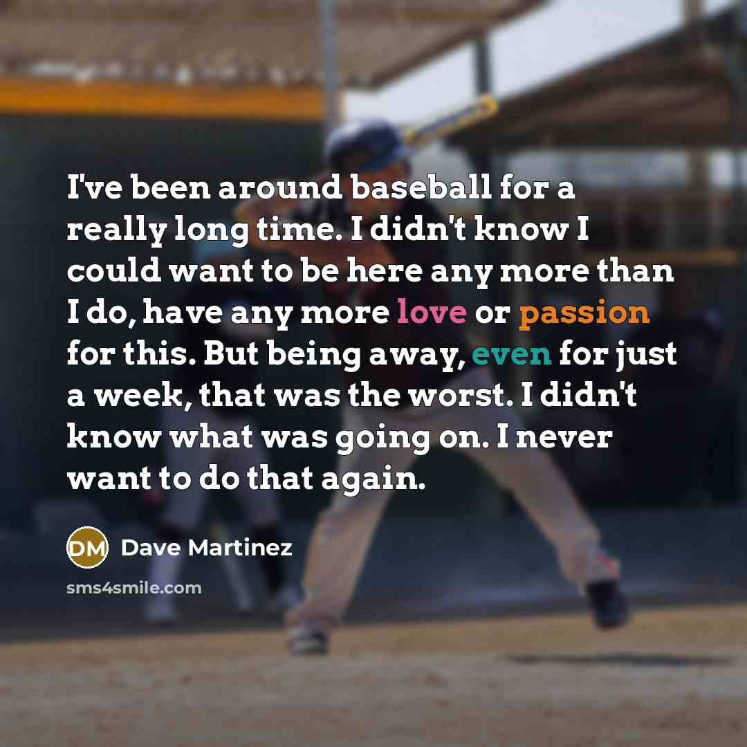 “I've been around baseball for a really long time. I didn't know I could want to be here any more than I do, have any more love or passion for this. But being away, even for just a week, that was the worst. I didn't know what was going on. I never want to do that again.” quote by Dave Martinez