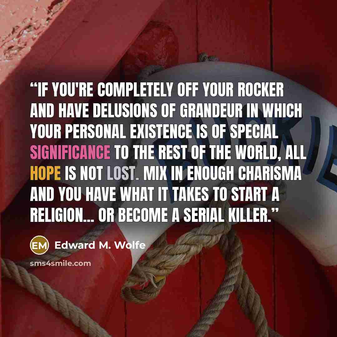 “If you're completely off your rocker and have delusions of grandeur in which your personal existence is of special significance to the rest of the world, all hope is not lost. Mix in enough charisma and you have what it takes to start a religion... or become a serial killer.” quote by Edward M. Wolfe
