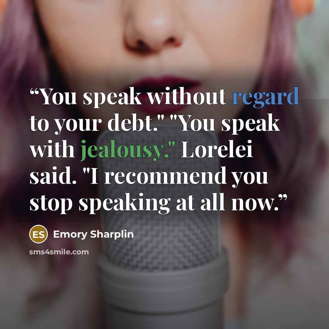 “You speak without regard to your debt." "You speak with jealousy," Lorelei said. "I recommend you stop speaking at all now.” quote by Emory Sharplin